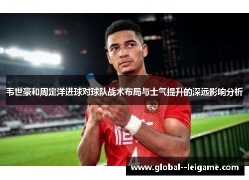 韦世豪和周定洋进球对球队战术布局与士气提升的深远影响分析