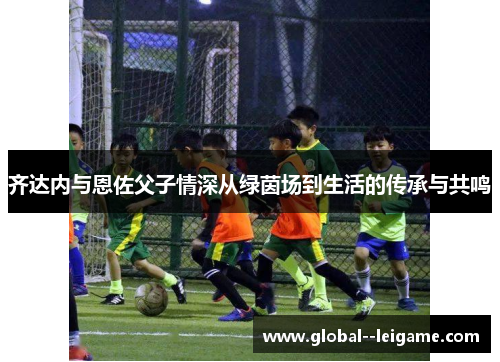 齐达内与恩佐父子情深从绿茵场到生活的传承与共鸣