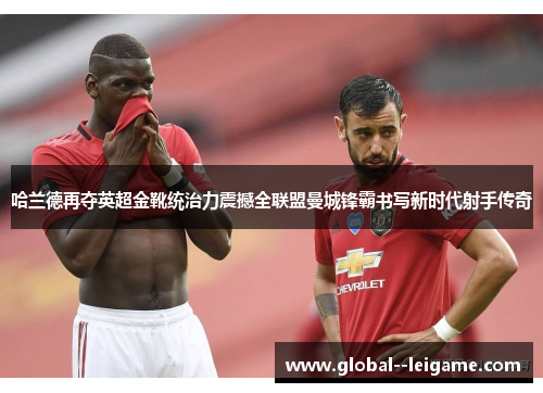 哈兰德再夺英超金靴统治力震撼全联盟曼城锋霸书写新时代射手传奇 哈兰德再夺英超金靴统治力震撼全联盟曼城锋霸书写新时代射手传奇